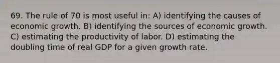 69. The rule of 70 is most useful in: A) identifying the causes of economic growth. B) identifying the sources of economic growth. C) estimating the productivity of labor. D) estimating the doubling time of real GDP for a given growth rate.