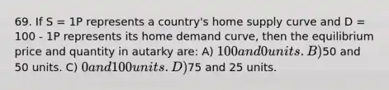 69. If S = 1P represents a country's home supply curve and D = 100 - 1P represents its home demand curve, then the equilibrium price and quantity in autarky are: A) 100 and 0 units. B)50 and 50 units. C) 0 and 100 units. D)75 and 25 units.