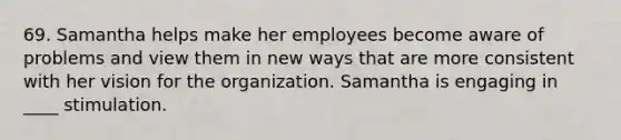 69. Samantha helps make her employees become aware of problems and view them in new ways that are more consistent with her vision for the organization. Samantha is engaging in ____ stimulation.