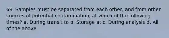 69. Samples must be separated from each other, and from other sources of potential contamination, at which of the following times? a. During transit to b. Storage at c. During analysis d. All of the above