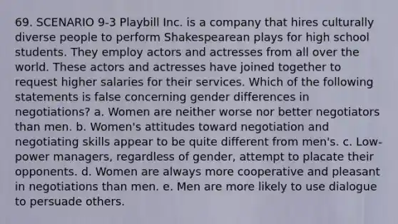 69. SCENARIO 9-3 Playbill Inc. is a company that hires culturally diverse people to perform Shakespearean plays for high school students. They employ actors and actresses from all over the world. These actors and actresses have joined together to request higher salaries for their services. Which of the following statements is false concerning gender differences in negotiations? a. Women are neither worse nor better negotiators than men. b. Women's attitudes toward negotiation and negotiating skills appear to be quite different from men's. c. Low-power managers, regardless of gender, attempt to placate their opponents. d. Women are always more cooperative and pleasant in negotiations than men. e. Men are more likely to use dialogue to persuade others.