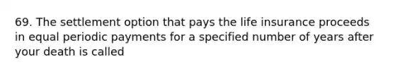 69. The settlement option that pays the life insurance proceeds in equal periodic payments for a specified number of years after your death is called