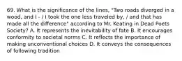 69. What is the significance of the lines, "Two roads diverged in a wood, and I - / I took the one less traveled by, / and that has made all the difference" according to Mr. Keating in Dead Poets Society? A. It represents the inevitability of fate B. It encourages conformity to societal norms C. It reflects the importance of making unconventional choices D. It conveys the consequences of following tradition