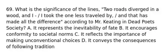 69. What is the significance of the lines, "Two roads diverged in a wood, and I - / I took the one less traveled by, / and that has made all the difference" according to Mr. Keating in Dead Poets Society? A. It represents the inevitability of fate B. It encourages conformity to societal norms C. It reflects the importance of making unconventional choices D. It conveys the consequences of following tradition