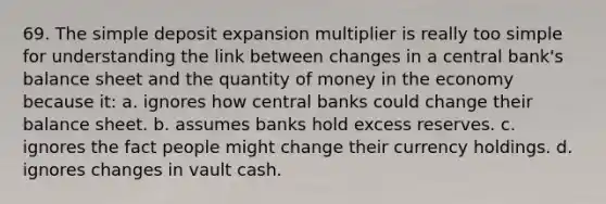 69. The simple deposit expansion multiplier is really too simple for understanding the link between changes in a central bank's balance sheet and the quantity of money in the economy because it: a. ignores how central banks could change their balance sheet. b. assumes banks hold excess reserves. c. ignores the fact people might change their currency holdings. d. ignores changes in vault cash.