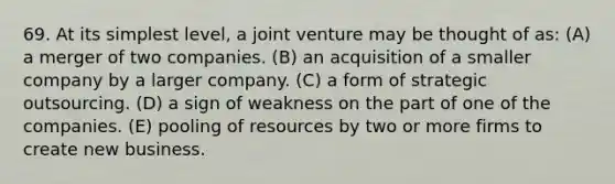 69. At its simplest level, a joint venture may be thought of as: (A) a merger of two companies. (B) an acquisition of a smaller company by a larger company. (C) a form of strategic outsourcing. (D) a sign of weakness on the part of one of the companies. (E) pooling of resources by two or more firms to create new business.