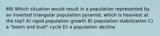 69) Which situation would result in a population represented by an inverted triangular population pyramid, which is heaviest at the top? A) rapid population growth B) population stabilization C) a "boom and bust" cycle D) a population decline