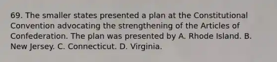 69. The smaller states presented a plan at the Constitutional Convention advocating the strengthening of the Articles of Confederation. The plan was presented by A. Rhode Island. B. New Jersey. C. Connecticut. D. Virginia.