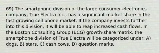 69) The smartphone division of the large consumer electronics company, True Electra Inc., has a significant market share in the fast-growing cell phone market. If the company invests further into this division, it will be able to reap increased cash flows. In the Boston Consulting Group (BCG) growth-share matrix, the smartphone division of True Electra will be categorized under: A) dogs. B) stars. C) cash cows. D) question marks.