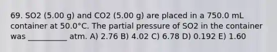 69. SO2 (5.00 g) and CO2 (5.00 g) are placed in a 750.0 mL container at 50.0°C. The partial pressure of SO2 in the container was __________ atm. A) 2.76 B) 4.02 C) 6.78 D) 0.192 E) 1.60