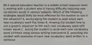 69 A special education teacher in a middle school resource room is working with a student who is having difficulty retaining new vocabulary words in various subjects. Which of the following strategies would likely be most effective for the teacher to use in this situation? A. encouraging the student to spell aloud each new vocabulary word five times B. showing the student how to use a graphic organizer to link each new vocabulary word with known words C. asking the student to write each new vocabulary word 10 times using various writing instruments D. providing the student with examples of each new vocabulary word written in a sentence