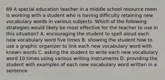 69 A special education teacher in a middle school resource room is working with a student who is having difficulty retaining new vocabulary words in various subjects. Which of the following strategies would likely be most effective for the teacher to use in this situation? A. encouraging the student to spell aloud each new vocabulary word five times B. showing the student how to use a graphic organizer to link each new vocabulary word with known words C. asking the student to write each new vocabulary word 10 times using various writing instruments D. providing the student with examples of each new vocabulary word written in a sentence