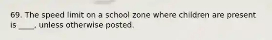 69. The speed limit on a school zone where children are present is ____, unless otherwise posted.