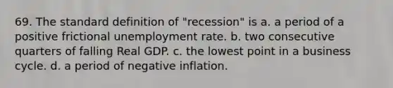 69. The standard definition of "recession" is a. a period of a positive frictional <a href='https://www.questionai.com/knowledge/kh7PJ5HsOk-unemployment-rate' class='anchor-knowledge'>unemployment rate</a>. b. two consecutive quarters of falling Real GDP. c. the lowest point in a business cycle. d. a period of negative inflation.