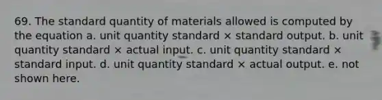 69. The standard quantity of materials allowed is computed by the equation a. unit quantity standard × standard output. b. unit quantity standard × actual input. c. unit quantity standard × standard input. d. unit quantity standard × actual output. e. not shown here.