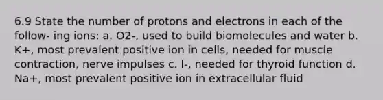 6.9 State the number of protons and electrons in each of the follow- ing ions: a. O2-, used to build biomolecules and water b. K+, most prevalent positive ion in cells, needed for <a href='https://www.questionai.com/knowledge/k0LBwLeEer-muscle-contraction' class='anchor-knowledge'>muscle contraction</a>, nerve impulses c. I-, needed for thyroid function d. Na+, most prevalent positive ion in extracellular fluid