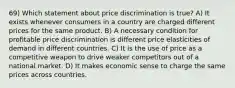 69) Which statement about price discrimination is true? A) It exists whenever consumers in a country are charged different prices for the same product. B) A necessary condition for profitable price discrimination is different price elasticities of demand in different countries. C) It is the use of price as a competitive weapon to drive weaker competitors out of a national market. D) It makes economic sense to charge the same prices across countries.