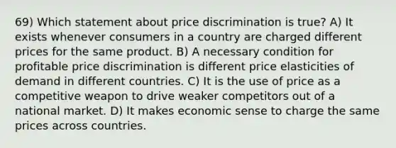 69) Which statement about price discrimination is true? A) It exists whenever consumers in a country are charged different prices for the same product. B) A necessary condition for profitable price discrimination is different price elasticities of demand in different countries. C) It is the use of price as a competitive weapon to drive weaker competitors out of a national market. D) It makes economic sense to charge the same prices across countries.