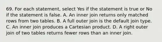 69. For each statement, select Yes if the statement is true or No if the statement is false. A. An inner join returns only matched rows from two tables. B. A full outer join is the default join type. C. An inner join produces a Cartesian product. D. A right outer join of two tables returns fewer rows than an inner join.