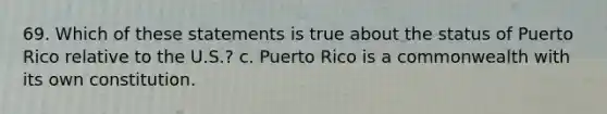 69. Which of these statements is true about the status of Puerto Rico relative to the U.S.? c. Puerto Rico is a commonwealth with its own constitution.