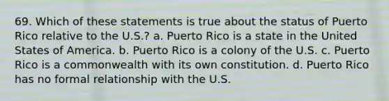 69. Which of these statements is true about the status of Puerto Rico relative to the U.S.? a. Puerto Rico is a state in the United States of America. b. Puerto Rico is a colony of the U.S. c. Puerto Rico is a commonwealth with its own constitution. d. Puerto Rico has no formal relationship with the U.S.