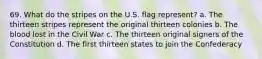 69. What do the stripes on the U.S. flag represent? a. The thirteen stripes represent the original thirteen colonies b. The blood lost in the Civil War c. The thirteen original signers of the Constitution d. The first thirteen states to join the Confederacy