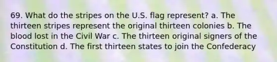 69. What do the stripes on the U.S. flag represent? a. The thirteen stripes represent the original thirteen colonies b. The blood lost in the Civil War c. The thirteen original signers of the Constitution d. The first thirteen states to join the Confederacy