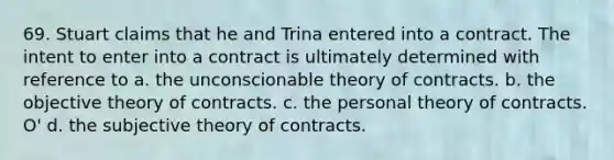 69. Stuart claims that he and Trina entered into a contract. The intent to enter into a contract is ultimately determined with reference to a. the unconscionable theory of contracts. b. the objective theory of contracts. c. the personal theory of contracts. O' d. the subjective theory of contracts.