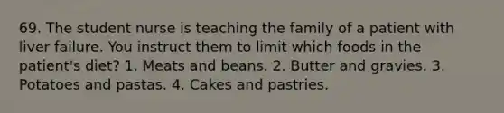 69. The student nurse is teaching the family of a patient with liver failure. You instruct them to limit which foods in the patient's diet? 1. Meats and beans. 2. Butter and gravies. 3. Potatoes and pastas. 4. Cakes and pastries.