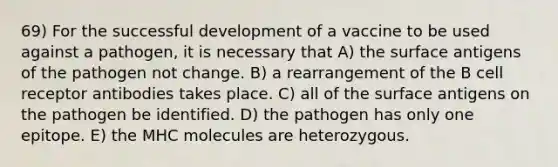 69) For the successful development of a vaccine to be used against a pathogen, it is necessary that A) the surface antigens of the pathogen not change. B) a rearrangement of the B cell receptor antibodies takes place. C) all of the surface antigens on the pathogen be identified. D) the pathogen has only one epitope. E) the MHC molecules are heterozygous.