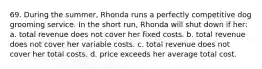 69. During the summer, Rhonda runs a perfectly competitive dog grooming service. In the short run, Rhonda will shut down if her: a. total revenue does not cover her fixed costs. b. total revenue does not cover her variable costs. c. total revenue does not cover her total costs. d. price exceeds her average total cost.