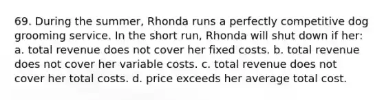 69. During the summer, Rhonda runs a perfectly competitive dog grooming service. In the short run, Rhonda will shut down if her: a. total revenue does not cover her fixed costs. b. total revenue does not cover her variable costs. c. total revenue does not cover her total costs. d. price exceeds her average total cost.