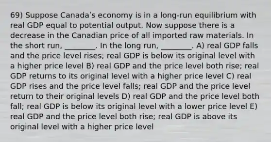 69) Suppose Canadaʹs economy is in a long-run equilibrium with real GDP equal to potential output. Now suppose there is a decrease in the Canadian price of all imported raw materials. In the short run, ________. In the long run, ________. A) real GDP falls and the price level rises; real GDP is below its original level with a higher price level B) real GDP and the price level both rise; real GDP returns to its original level with a higher price level C) real GDP rises and the price level falls; real GDP and the price level return to their original levels D) real GDP and the price level both fall; real GDP is below its original level with a lower price level E) real GDP and the price level both rise; real GDP is above its original level with a higher price level