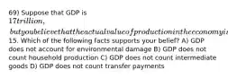 69) Suppose that GDP is 17 trillion, but you believe that the actual value of production in the economy is15. Which of the following facts supports your belief? A) GDP does not account for environmental damage B) GDP does not count household production C) GDP does not count intermediate goods D) GDP does not count transfer payments