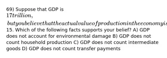 69) Suppose that GDP is 17 trillion, but you believe that the actual value of production in the economy is15. Which of the following facts supports your belief? A) GDP does not account for environmental damage B) GDP does not count household production C) GDP does not count intermediate goods D) GDP does not count transfer payments