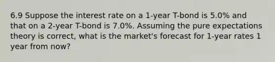 6.9 Suppose the interest rate on a 1-year T-bond is 5.0% and that on a 2‑year T-bond is 7.0%. Assuming the pure expectations theory is correct, what is the market's forecast for 1-year rates 1 year from now?