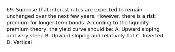 69. Suppose that interest rates are expected to remain unchanged over the next few years. However, there is a risk premium for longer-term bonds. According to the liquidity premium theory, the yield curve should be: A. Upward sloping and very steep B. Upward sloping and relatively flat C. Inverted D. Vertical