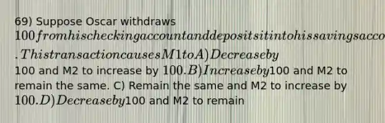 69) Suppose Oscar withdraws 100 from his checking account and deposits it into his savings account. This transaction causes M1 to A) Decrease by100 and M2 to increase by 100. B) Increase by100 and M2 to remain the same. C) Remain the same and M2 to increase by 100. D) Decrease by100 and M2 to remain