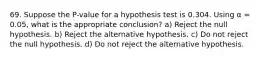 69. Suppose the P-value for a hypothesis test is 0.304. Using α = 0.05, what is the appropriate conclusion? a) Reject the null hypothesis. b) Reject the alternative hypothesis. c) Do not reject the null hypothesis. d) Do not reject the alternative hypothesis.