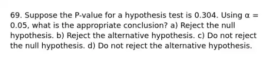 69. Suppose the P-value for a hypothesis test is 0.304. Using α = 0.05, what is the appropriate conclusion? a) Reject the null hypothesis. b) Reject the alternative hypothesis. c) Do not reject the null hypothesis. d) Do not reject the alternative hypothesis.