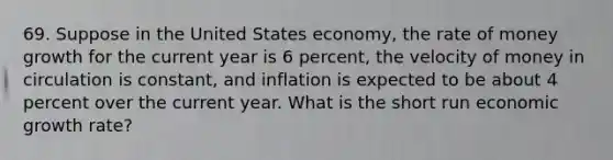 69. Suppose in the United States economy, the rate of money growth for the current year is 6 percent, the velocity of money in circulation is constant, and inflation is expected to be about 4 percent over the current year. What is the short run economic growth rate?