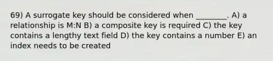 69) A surrogate key should be considered when ________. A) a relationship is M:N B) a composite key is required C) the key contains a lengthy text field D) the key contains a number E) an index needs to be created