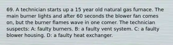 69. A technician starts up a 15 year old natural gas furnace. The main burner lights and after 60 seconds the blower fan comes on, but the burner flames wave in one comer. The technician suspects: A: faulty burners. B: a faulty vent system. C: a faulty blower housing. D: a faulty heat exchanger.