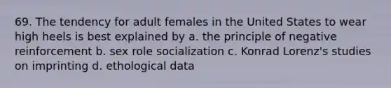 69. The tendency for adult females in the United States to wear high heels is best explained by a. the principle of negative reinforcement b. sex role socialization c. Konrad Lorenz's studies on imprinting d. ethological data