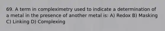 69. A term in compleximetry used to indicate a determination of a metal in the presence of another metal is: A) Redox B) Masking C) Linking D) Complexing