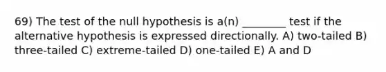 69) The test of the null hypothesis is a(n) ________ test if the alternative hypothesis is expressed directionally. A) two-tailed B) three-tailed C) extreme-tailed D) one-tailed E) A and D