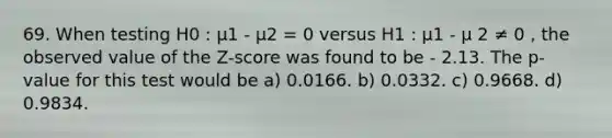 69. When testing H0 : µ1 - µ2 = 0 versus H1 : µ1 - µ 2 ≠ 0 , the observed value of the Z-score was found to be - 2.13. The p-value for this test would be a) 0.0166. b) 0.0332. c) 0.9668. d) 0.9834.