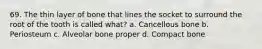 69. The thin layer of bone that lines the socket to surround the root of the tooth is called what? a. Cancellous bone b. Periosteum c. Alveolar bone proper d. Compact bone