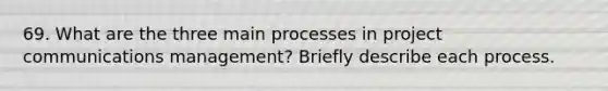 69. What are the three main processes in project communications management? Briefly describe each process.