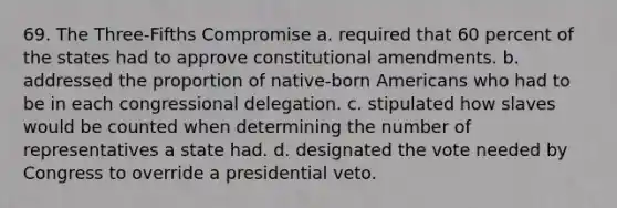 69. The Three-Fifths Compromise a. required that 60 percent of the states had to approve constitutional amendments. b. addressed the proportion of native-born Americans who had to be in each congressional delegation. c. stipulated how slaves would be counted when determining the number of representatives a state had. d. designated the vote needed by Congress to override a presidential veto.